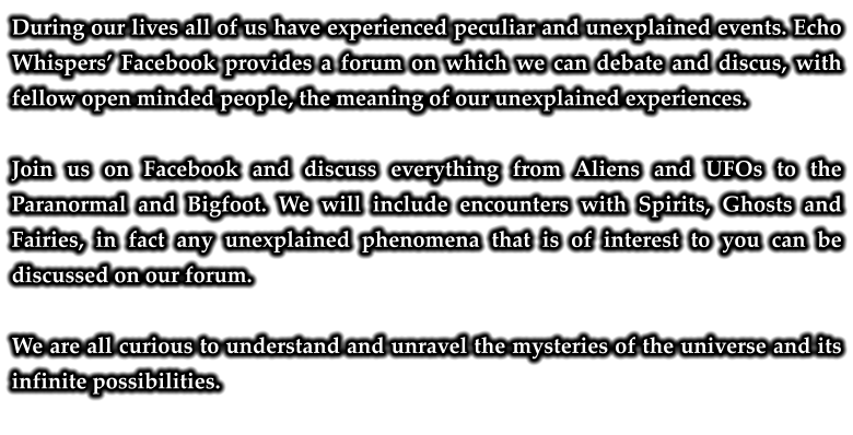 During our lives all of us have experienced peculiar and unexplained events. Echo Whispers’ Facebook provides a forum on which we can debate and discus, with fellow open minded people, the meaning of our unexplained experiences.  Join us on Facebook and discuss everything from Aliens and UFOs to the Paranormal and Bigfoot. We will include encounters with Spirits, Ghosts and Fairies, in fact any unexplained phenomena that is of interest to you can be discussed on our forum.  We are all curious to understand and unravel the mysteries of the universe and its infinite possibilities.